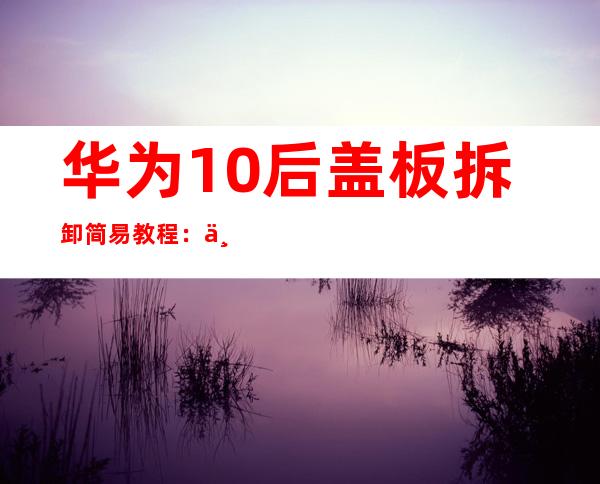 华为10后盖板拆卸简易教程：一步步教你轻松拆机